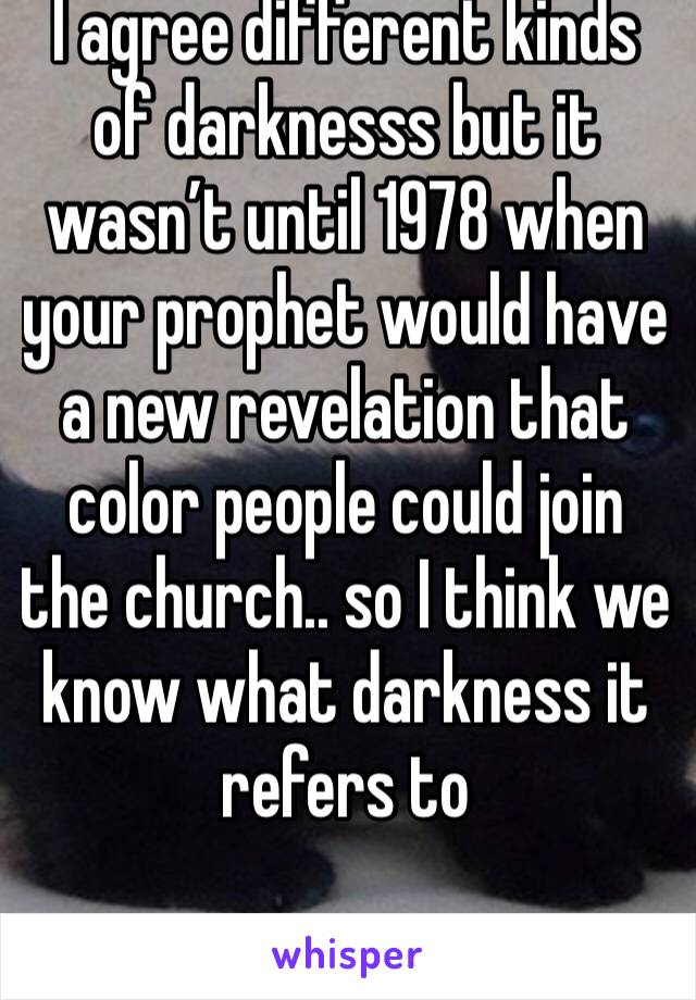 I agree different kinds of darknesss but it wasn’t until 1978 when your prophet would have a new revelation that color people could join the church.. so I think we know what darkness it refers to 