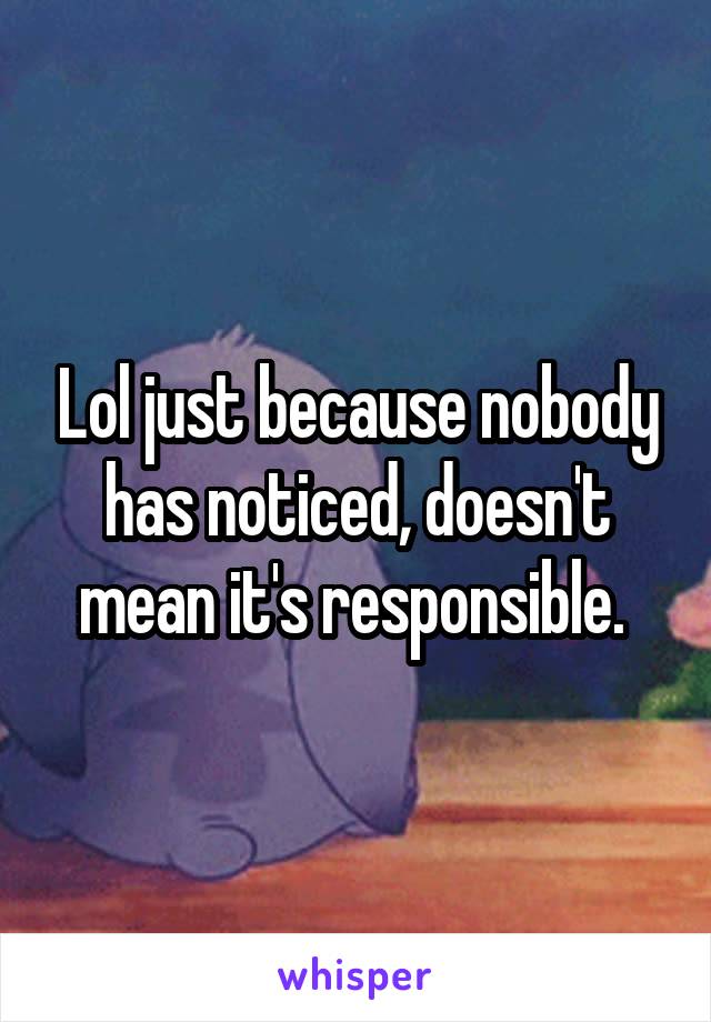 Lol just because nobody has noticed, doesn't mean it's responsible. 