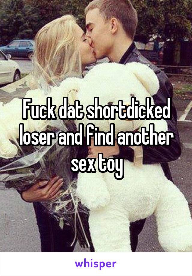 Fuck dat shortdicked loser and find another sex toy
