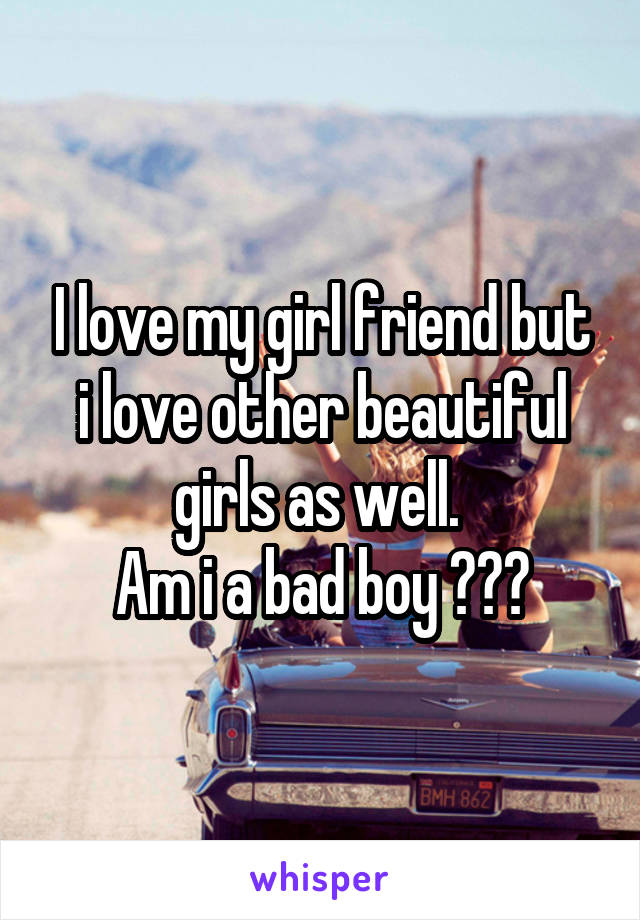 I love my girl friend but i love other beautiful girls as well. 
Am i a bad boy ???