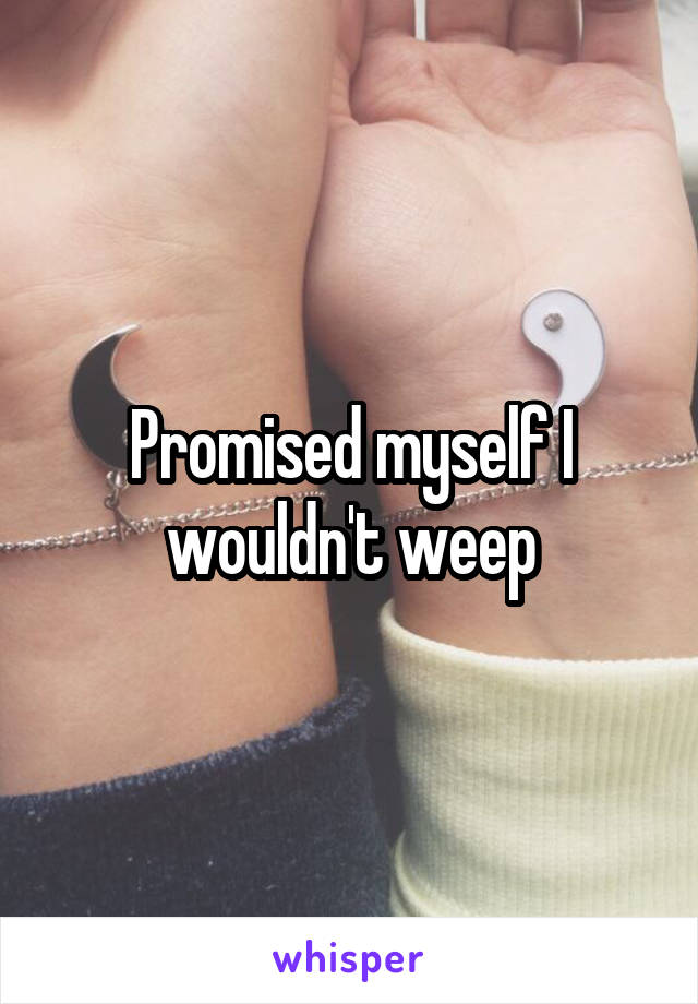 Promised myself I wouldn't weep