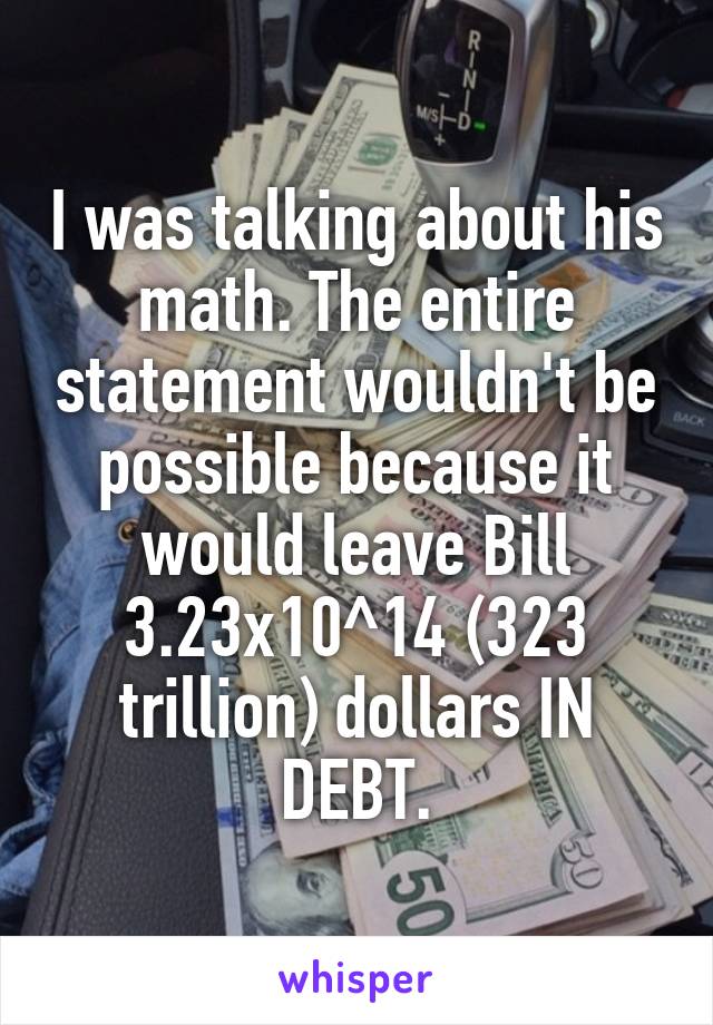 I was talking about his math. The entire statement wouldn't be possible because it would leave Bill 3.23x10^14 (323 trillion) dollars IN DEBT.