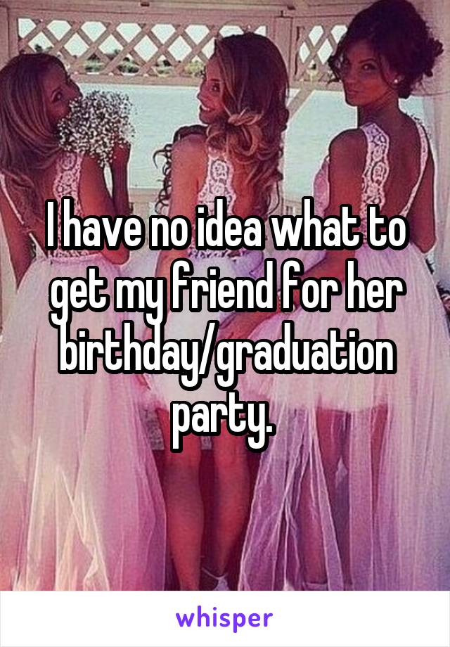 I have no idea what to get my friend for her birthday/graduation party. 