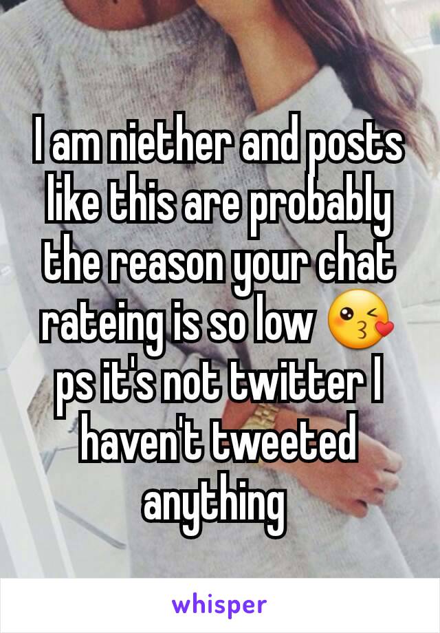 I am niether and posts like this are probably the reason your chat rateing is so low 😘 ps it's not twitter I haven't tweeted anything 