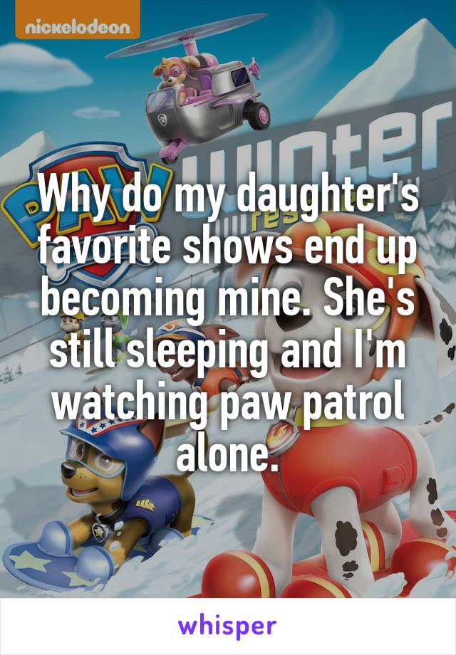 Why do my daughter's favorite shows end up becoming mine. She's still sleeping and I'm watching paw patrol alone.
