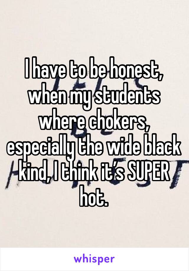 I have to be honest, when my students where chokers, especially the wide black kind, I think it’s SUPER hot. 