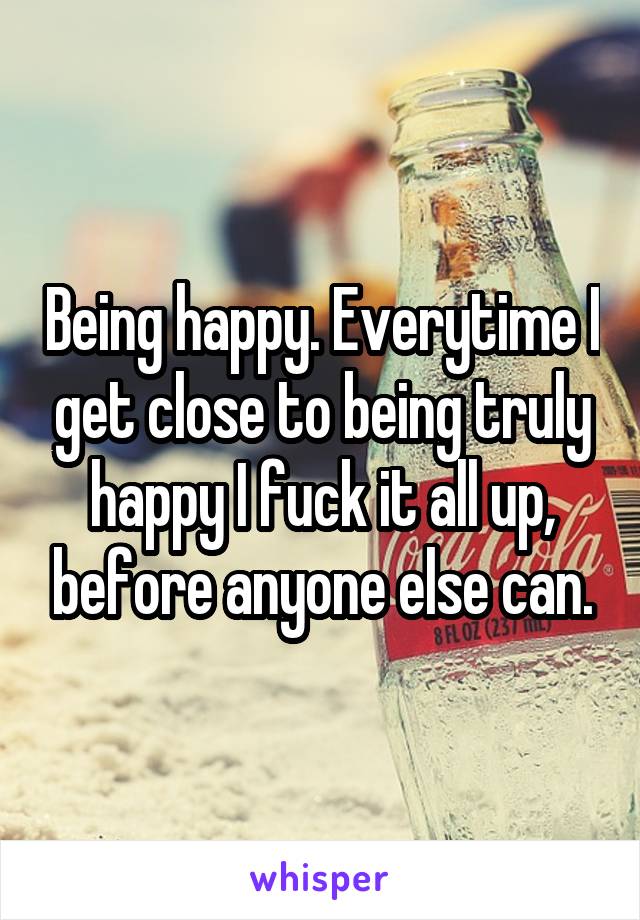 Being happy. Everytime I get close to being truly happy I fuck it all up, before anyone else can.
