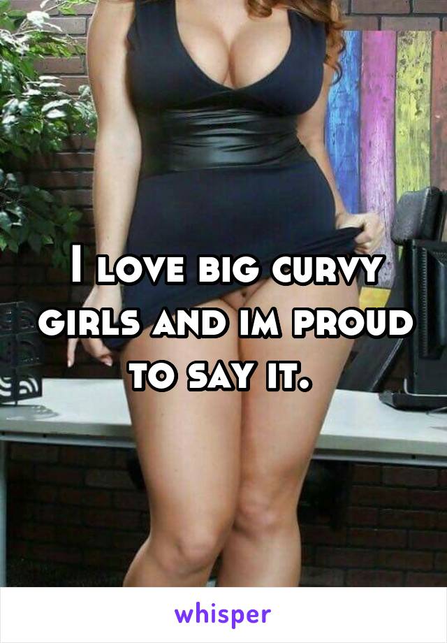 I love big curvy girls and im proud to say it. 