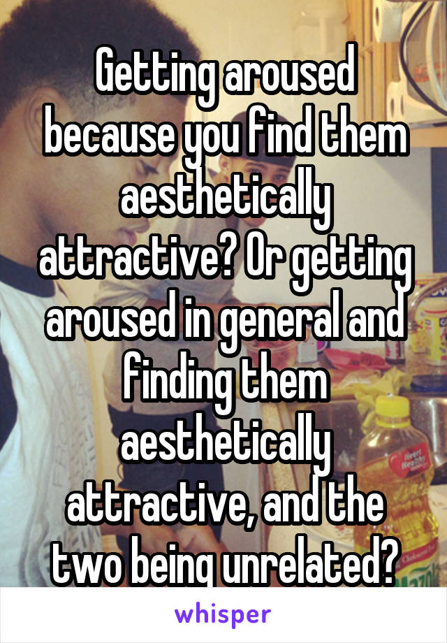 Getting aroused because you find them aesthetically attractive? Or getting aroused in general and finding them aesthetically attractive, and the two being unrelated?