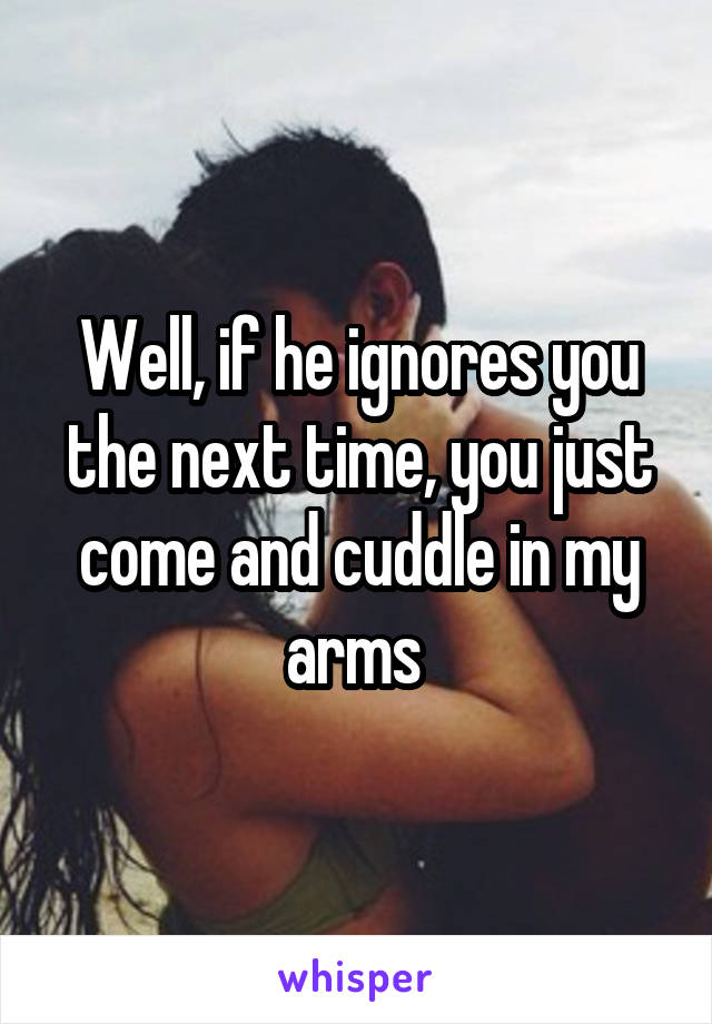 Well, if he ignores you the next time, you just come and cuddle in my arms 