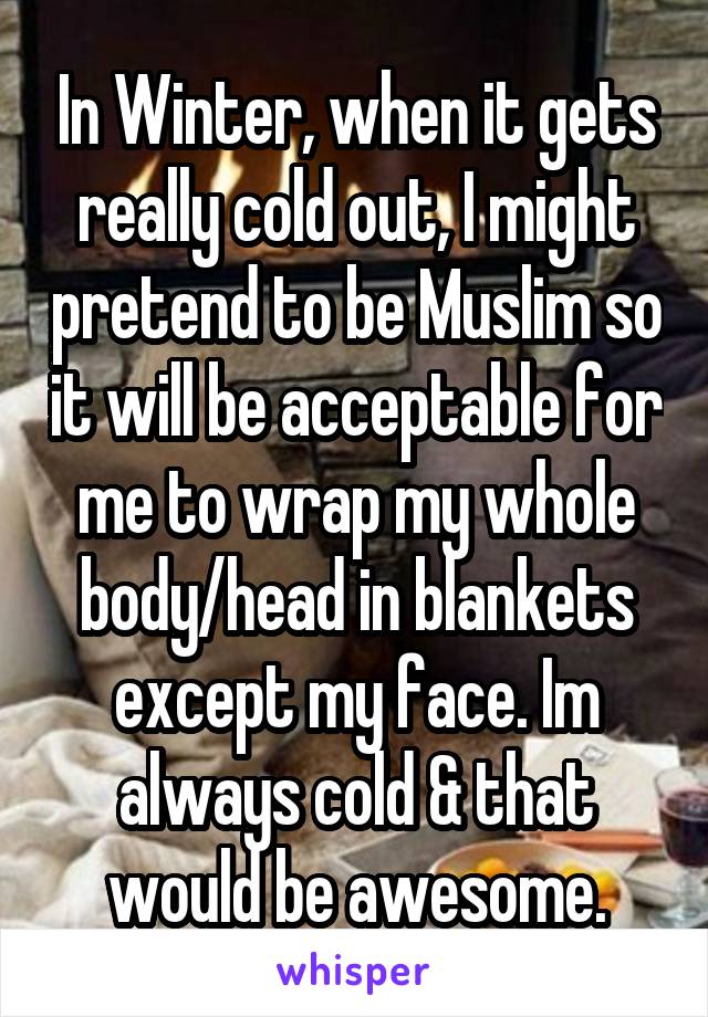 In Winter, when it gets really cold out, I might pretend to be Muslim so it will be acceptable for me to wrap my whole body/head in blankets except my face. Im always cold & that would be awesome.
