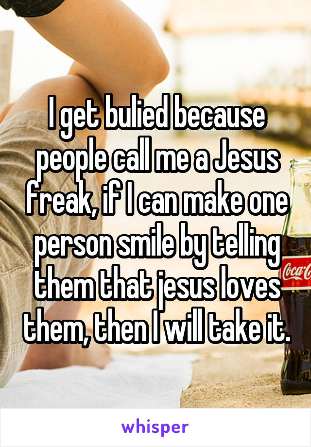 I get bulied because people call me a Jesus freak, if I can make one person smile by telling them that jesus loves them, then I will take it.