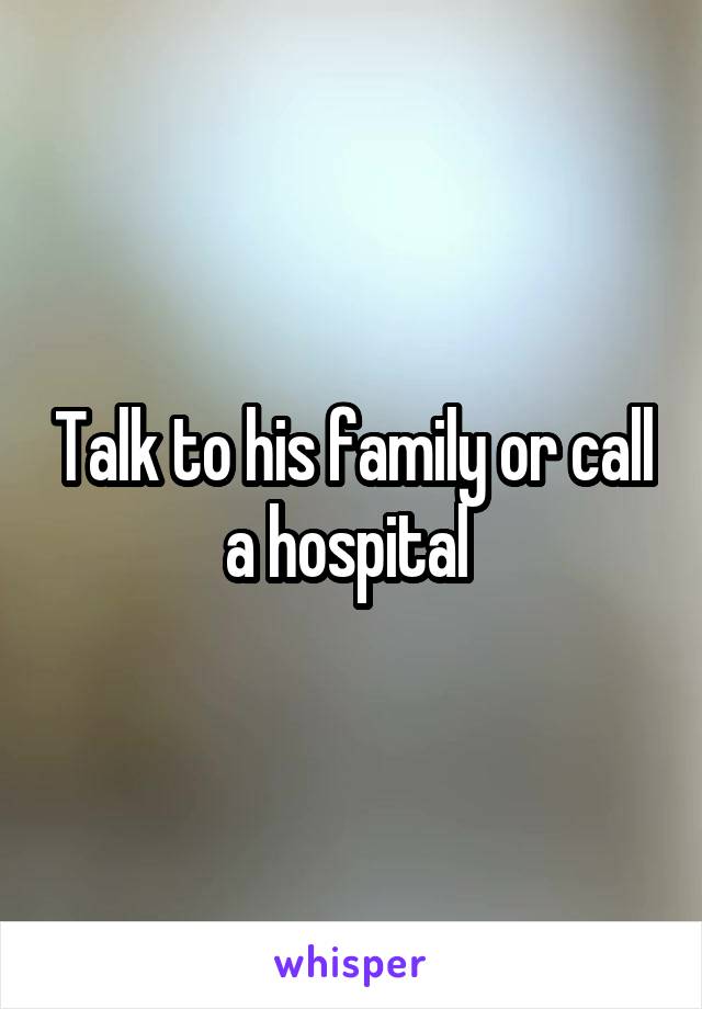 Talk to his family or call a hospital 