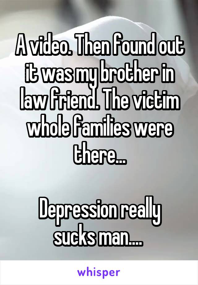 A video. Then found out it was my brother in law friend. The victim whole families were there...

Depression really sucks man.... 