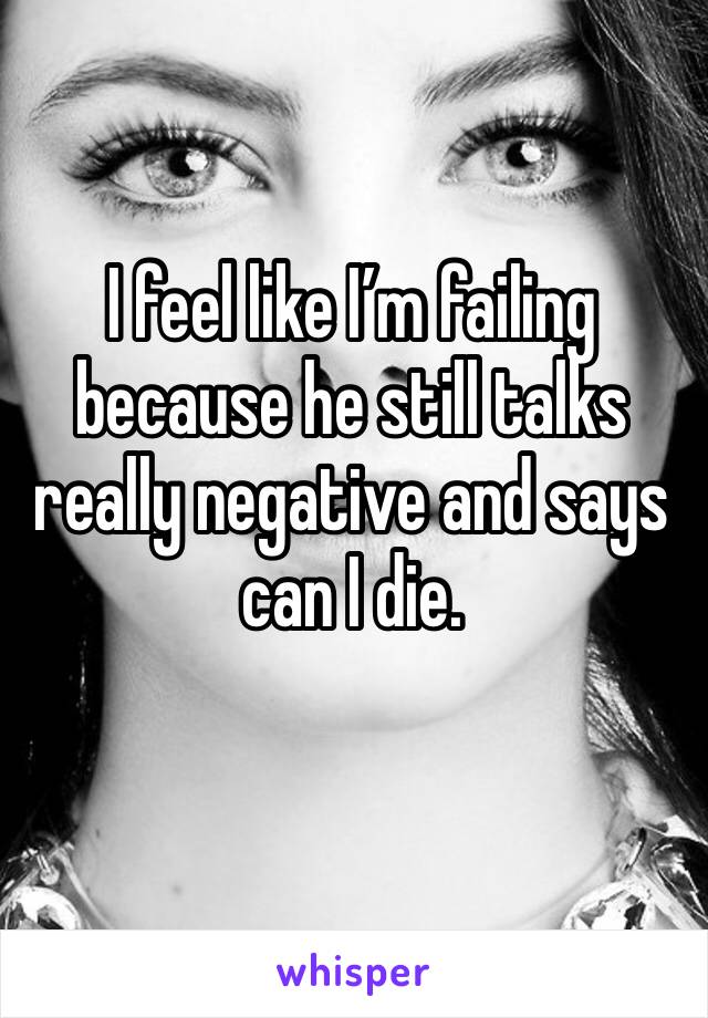 I feel like I’m failing because he still talks really negative and says can I die.