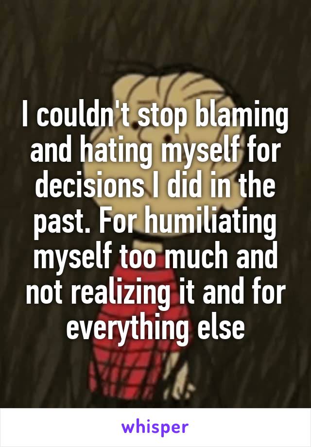 I couldn't stop blaming and hating myself for decisions I did in the past. For humiliating myself too much and not realizing it and for everything else
