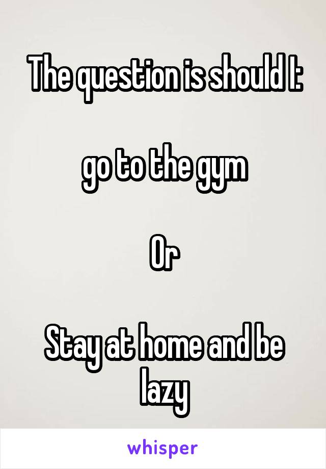 The question is should I:

go to the gym

Or

Stay at home and be lazy