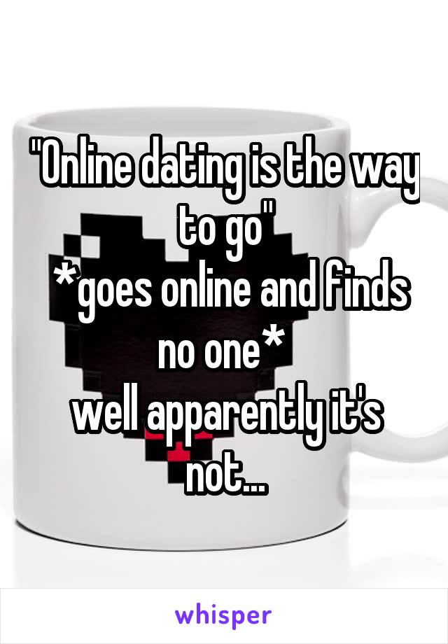 "Online dating is the way to go"
 *goes online and finds no one* 
well apparently it's not...