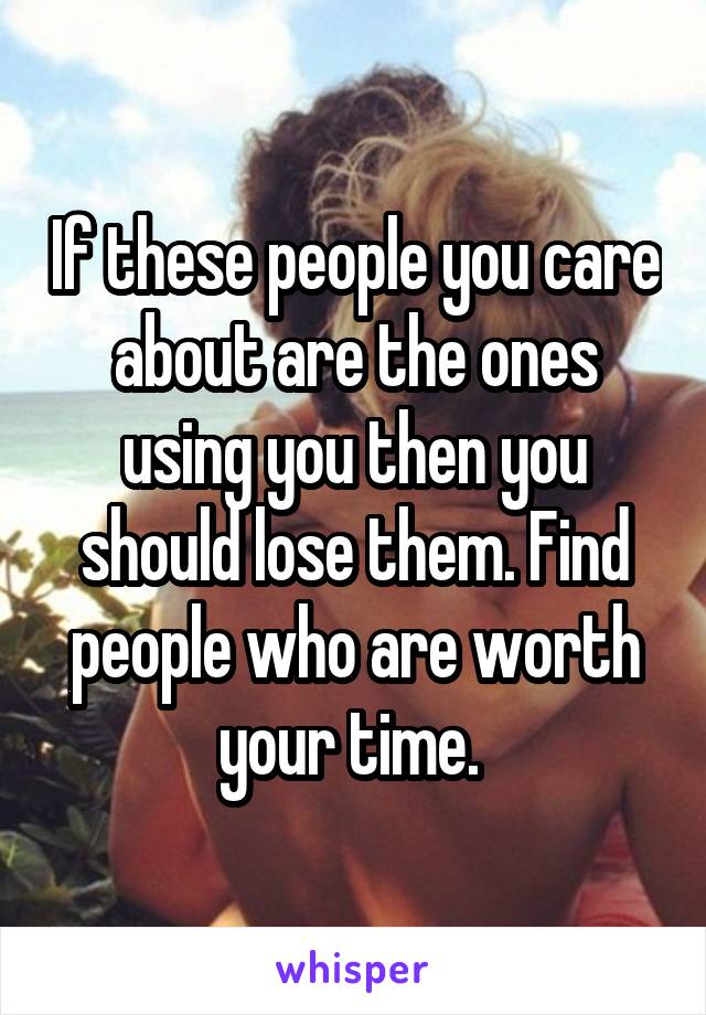 If these people you care about are the ones using you then you should lose them. Find people who are worth your time. 