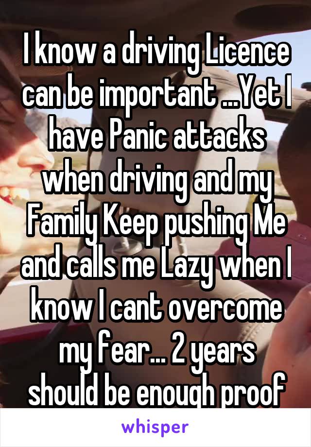 I know a driving Licence can be important ...Yet I have Panic attacks when driving and my Family Keep pushing Me and calls me Lazy when I know I cant overcome my fear... 2 years should be enough proof