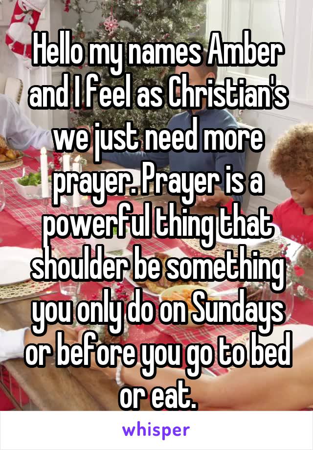 Hello my names Amber and I feel as Christian's we just need more prayer. Prayer is a powerful thing that shoulder be something you only do on Sundays or before you go to bed or eat.