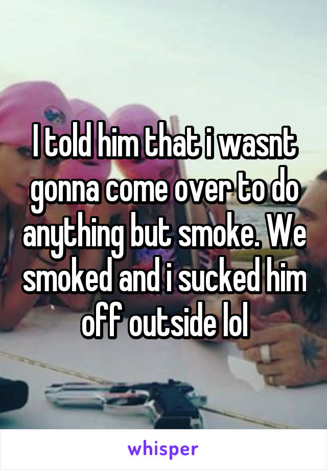 I told him that i wasnt gonna come over to do anything but smoke. We smoked and i sucked him off outside lol