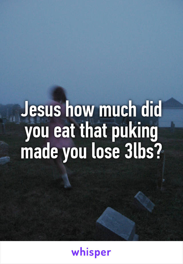 Jesus how much did you eat that puking made you lose 3lbs?