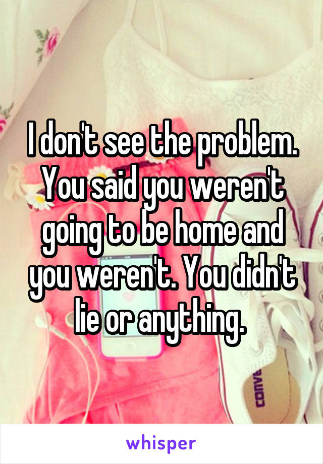 I don't see the problem. You said you weren't going to be home and you weren't. You didn't lie or anything. 