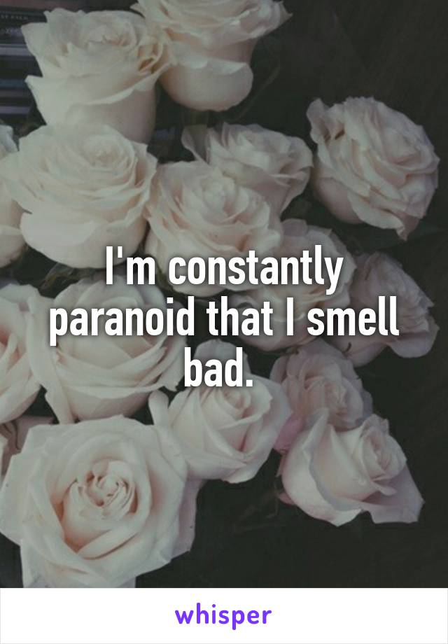 I'm constantly paranoid that I smell bad. 