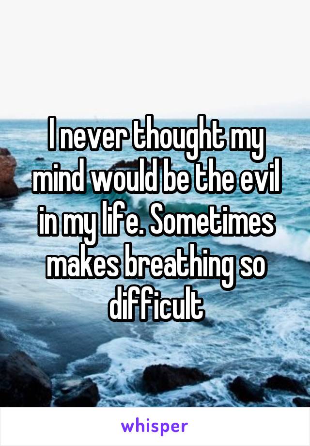 I never thought my mind would be the evil in my life. Sometimes makes breathing so difficult