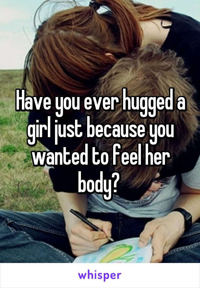 Have you ever hugged a girl just because you wanted to feel her body? 