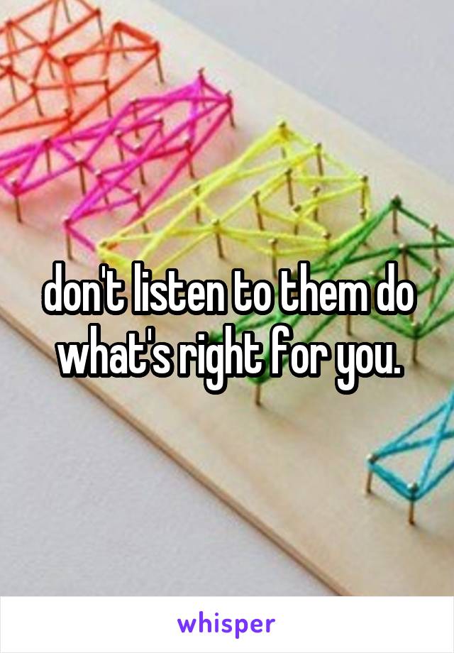 don't listen to them do what's right for you.