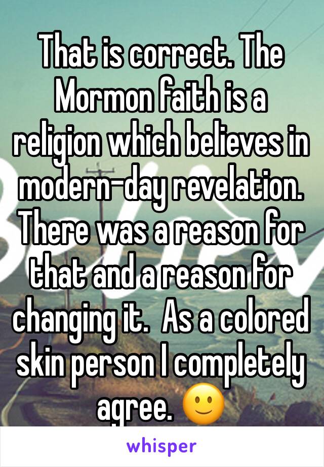 That is correct. The Mormon faith is a religion which believes in modern-day revelation. There was a reason for that and a reason for changing it.  As a colored skin person I completely agree. 🙂