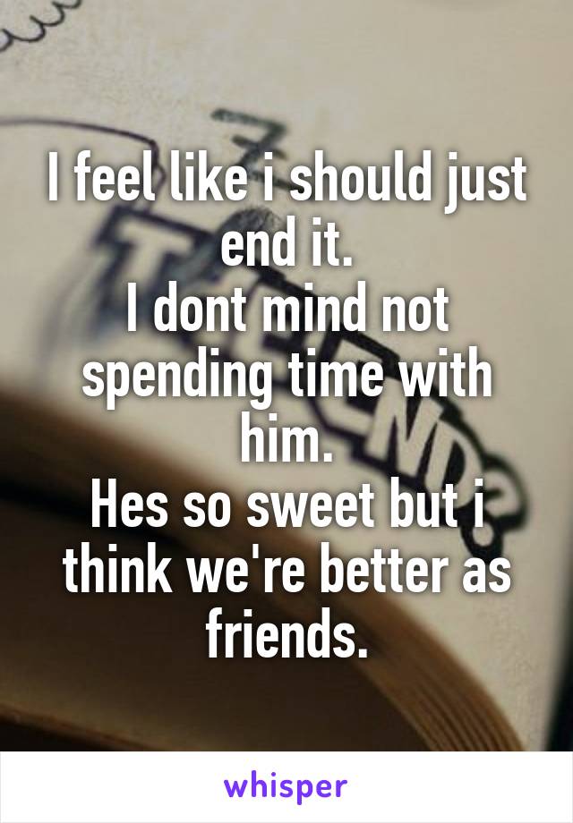 I feel like i should just end it.
I dont mind not spending time with him.
Hes so sweet but i think we're better as friends.