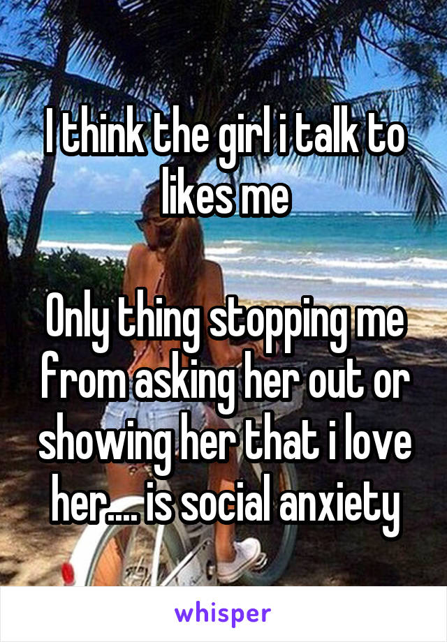 I think the girl i talk to likes me

Only thing stopping me from asking her out or showing her that i love her.... is social anxiety