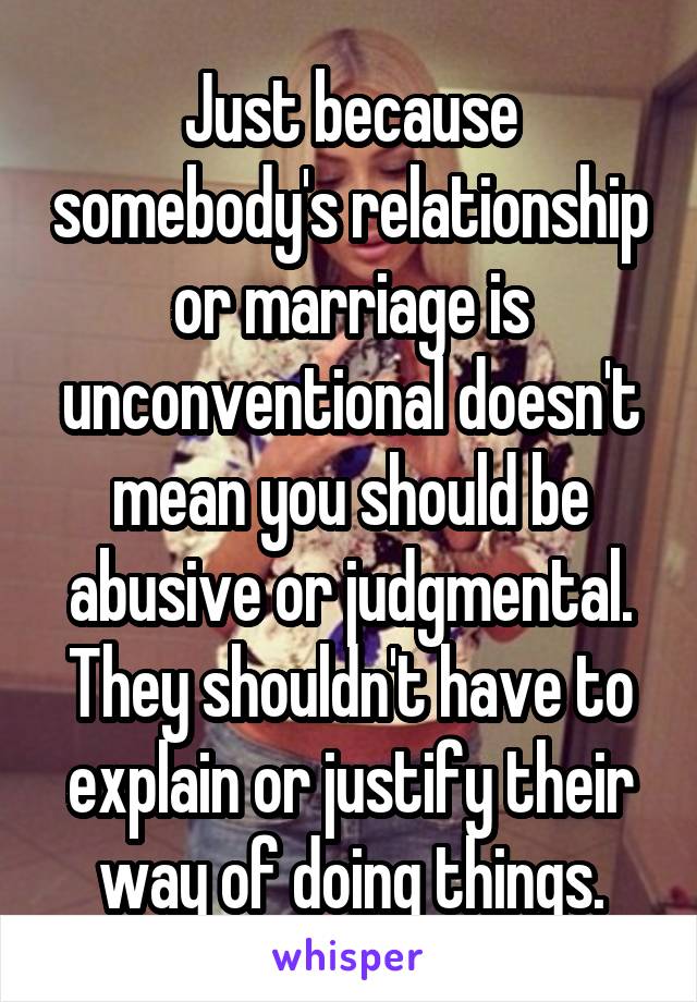 Just because somebody's relationship or marriage is unconventional doesn't mean you should be abusive or judgmental. They shouldn't have to explain or justify their way of doing things.