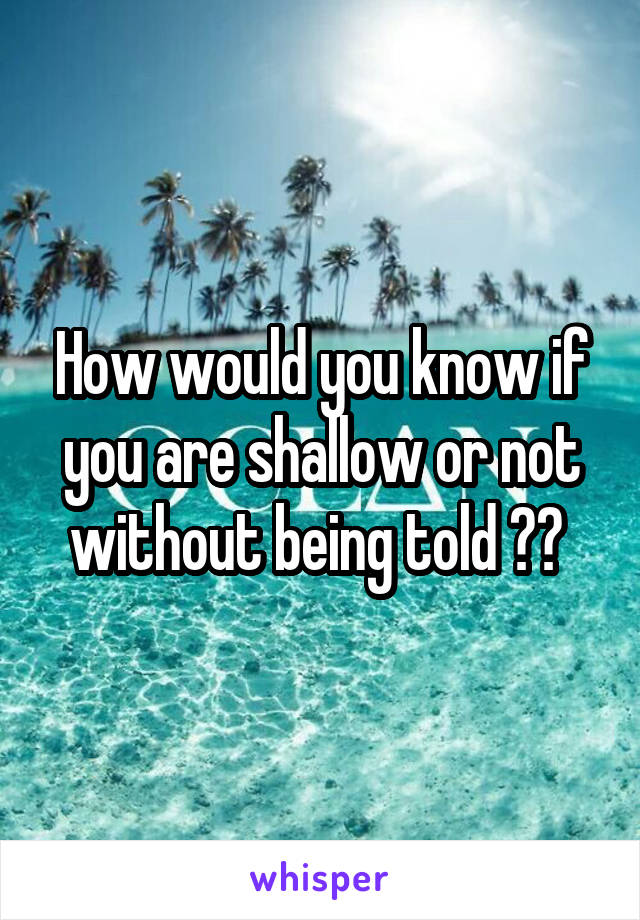 How would you know if you are shallow or not without being told ?? 