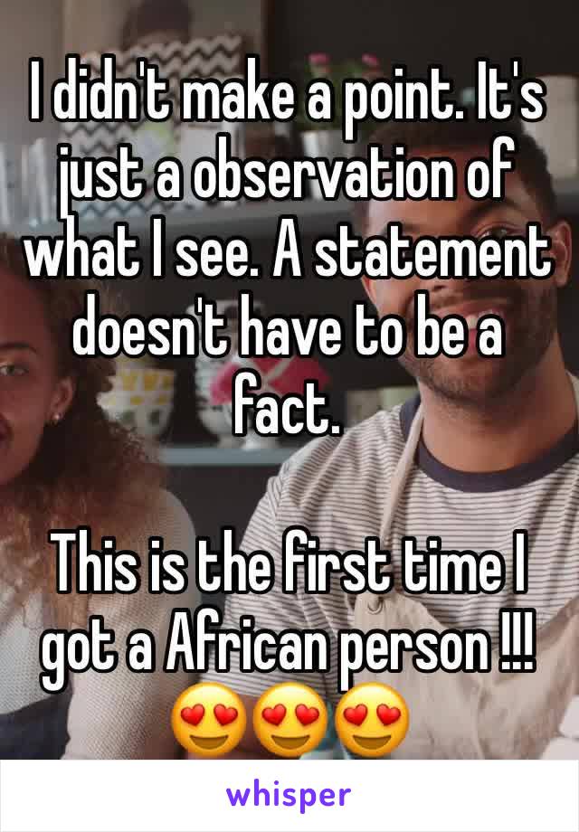 I didn't make a point. It's just a observation of what I see. A statement doesn't have to be a fact. 

This is the first time I got a African person !!! 😍😍😍