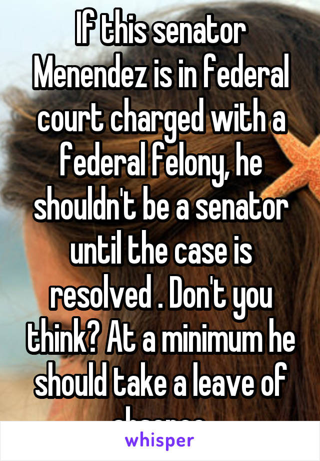 If this senator Menendez is in federal court charged with a federal felony, he shouldn't be a senator until the case is resolved . Don't you think? At a minimum he should take a leave of absence.