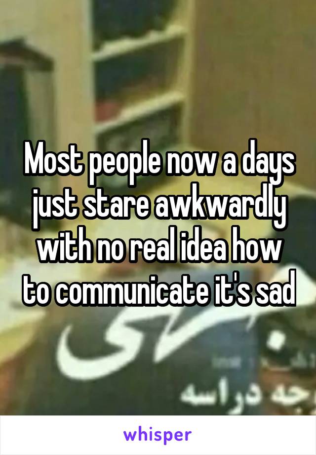 Most people now a days just stare awkwardly with no real idea how to communicate it's sad