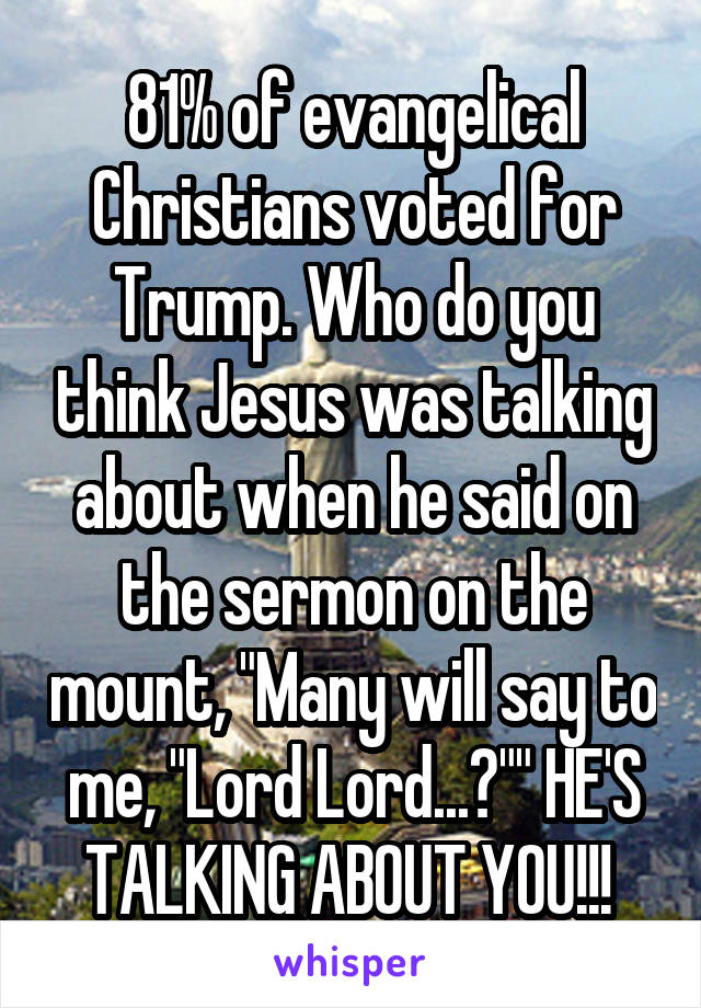81% of evangelical Christians voted for Trump. Who do you think Jesus was talking about when he said on the sermon on the mount, "Many will say to me, "Lord Lord...?"" HE'S TALKING ABOUT YOU!!! 
