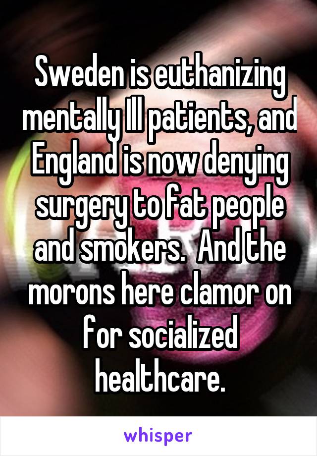 Sweden is euthanizing mentally Ill patients, and England is now denying surgery to fat people and smokers.  And the morons here clamor on for socialized healthcare.