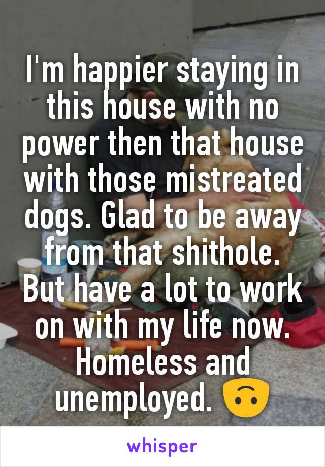 I'm happier staying in this house with no power then that house with those mistreated dogs. Glad to be away from that shithole. But have a lot to work on with my life now. Homeless and unemployed. ðŸ™ƒ