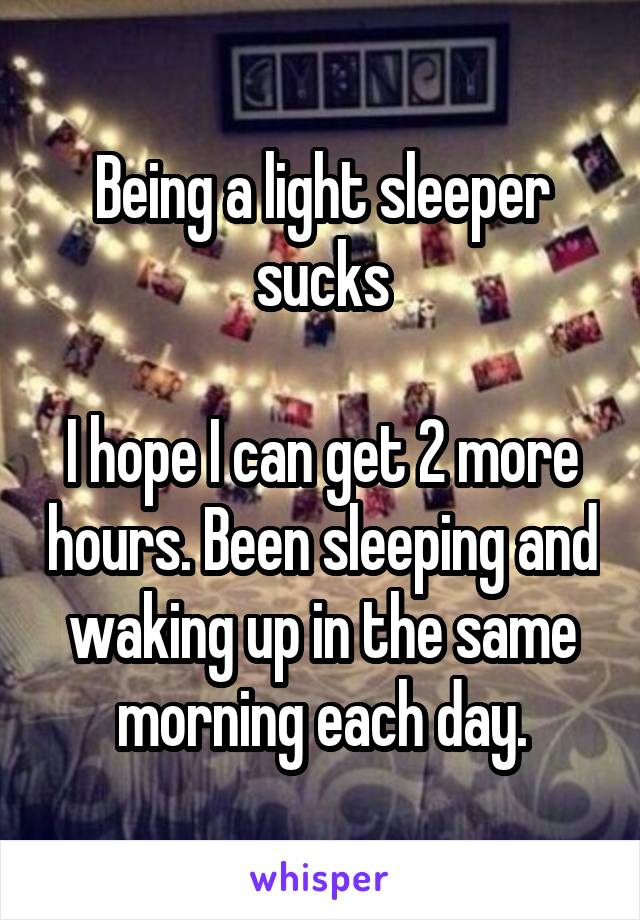 Being a light sleeper sucks

I hope I can get 2 more hours. Been sleeping and waking up in the same morning each day.
