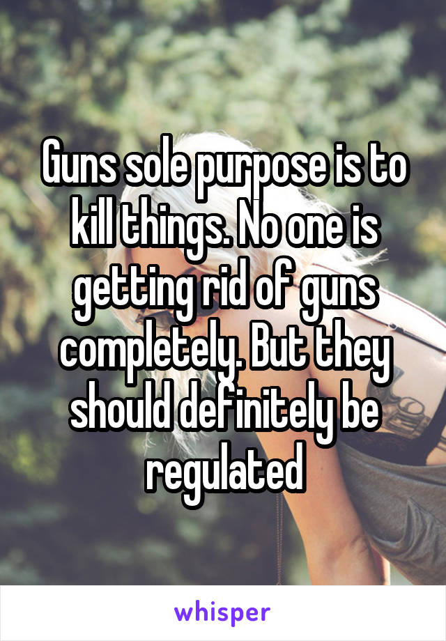 Guns sole purpose is to kill things. No one is getting rid of guns completely. But they should definitely be regulated