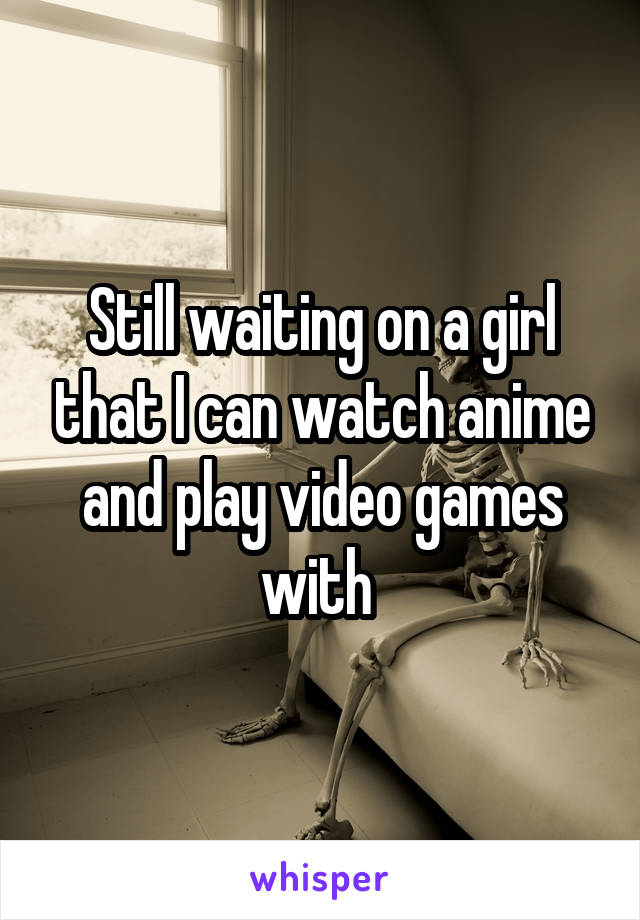 Still waiting on a girl that I can watch anime and play video games with 