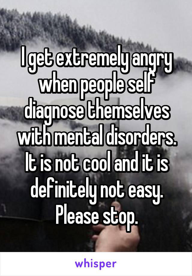 I get extremely angry when people self diagnose themselves with mental disorders. It is not cool and it is definitely not easy. Please stop.