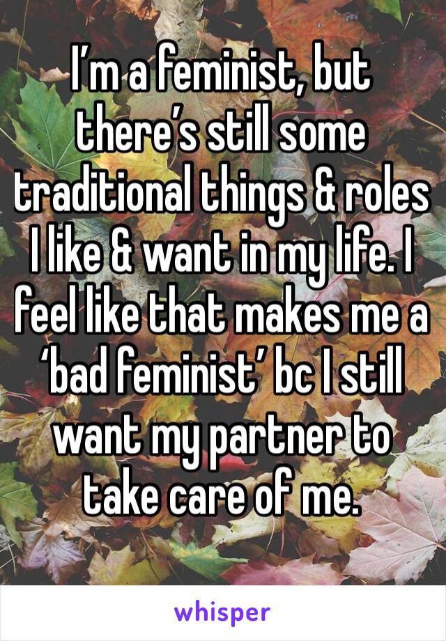 I’m a feminist, but there’s still some traditional things & roles I like & want in my life. I feel like that makes me a ‘bad feminist’ bc I still want my partner to take care of me. 
