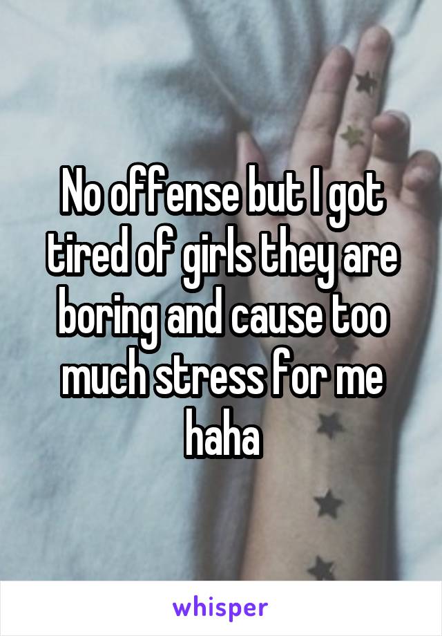 No offense but I got tired of girls they are boring and cause too much stress for me haha