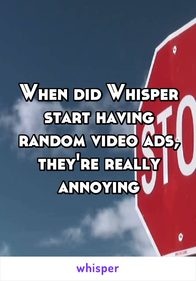 When did Whisper start having random video ads, they're really annoying